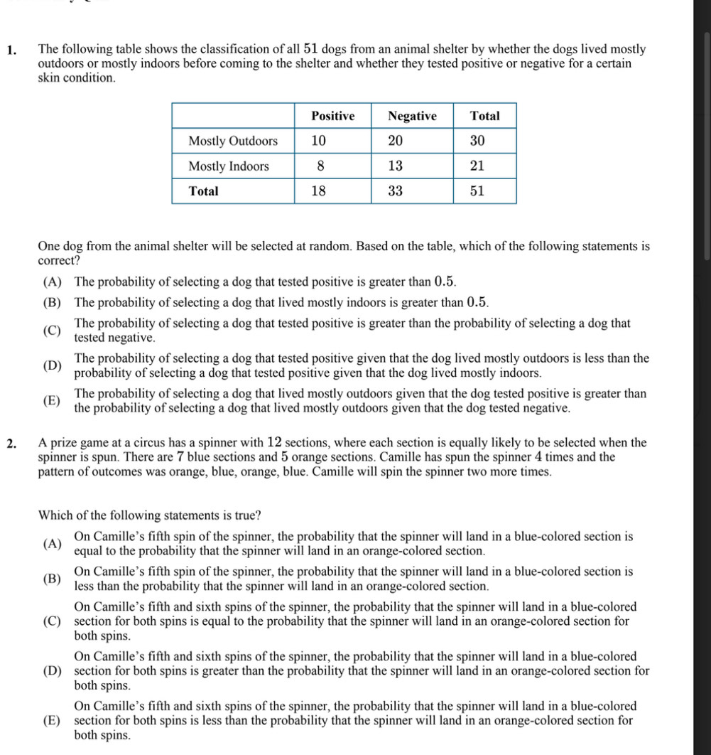 The following table shows the classification of all 51 dogs from an animal shelter by whether the dogs lived mostly
outdoors or mostly indoors before coming to the shelter and whether they tested positive or negative for a certain
skin condition.
One dog from the animal shelter will be selected at random. Based on the table, which of the following statements is
correct?
(A) The probability of selecting a dog that tested positive is greater than 0.5.
(B) The probability of selecting a dog that lived mostly indoors is greater than 0.5.
(C) The probability of selecting a dog that tested positive is greater than the probability of selecting a dog that
tested negative.
(D) The probability of selecting a dog that tested positive given that the dog lived mostly outdoors is less than the
probability of selecting a dog that tested positive given that the dog lived mostly indoors.
(E) The probability of selecting a dog that lived mostly outdoors given that the dog tested positive is greater than
the probability of selecting a dog that lived mostly outdoors given that the dog tested negative.
2. A prize game at a circus has a spinner with 12 sections, where each section is equally likely to be selected when the
spinner is spun. There are 7 blue sections and 5 orange sections. Camille has spun the spinner 4 times and the
pattern of outcomes was orange, blue, orange, blue. Camille will spin the spinner two more times.
Which of the following statements is true?
(A) On Camille’s fifth spin of the spinner, the probability that the spinner will land in a blue-colored section is
equal to the probability that the spinner will land in an orange-colored section.
(B) On Camille’s fifth spin of the spinner, the probability that the spinner will land in a blue-colored section is
less than the probability that the spinner will land in an orange-colored section.
On Camille’s fifth and sixth spins of the spinner, the probability that the spinner will land in a blue-colored
(C) section for both spins is equal to the probability that the spinner will land in an orange-colored section for
both spins.
On Camille’s fifth and sixth spins of the spinner, the probability that the spinner will land in a blue-colored
(D) section for both spins is greater than the probability that the spinner will land in an orange-colored section for
both spins.
On Camille’s fifth and sixth spins of the spinner, the probability that the spinner will land in a blue-colored
(E) section for both spins is less than the probability that the spinner will land in an orange-colored section for
both spins.