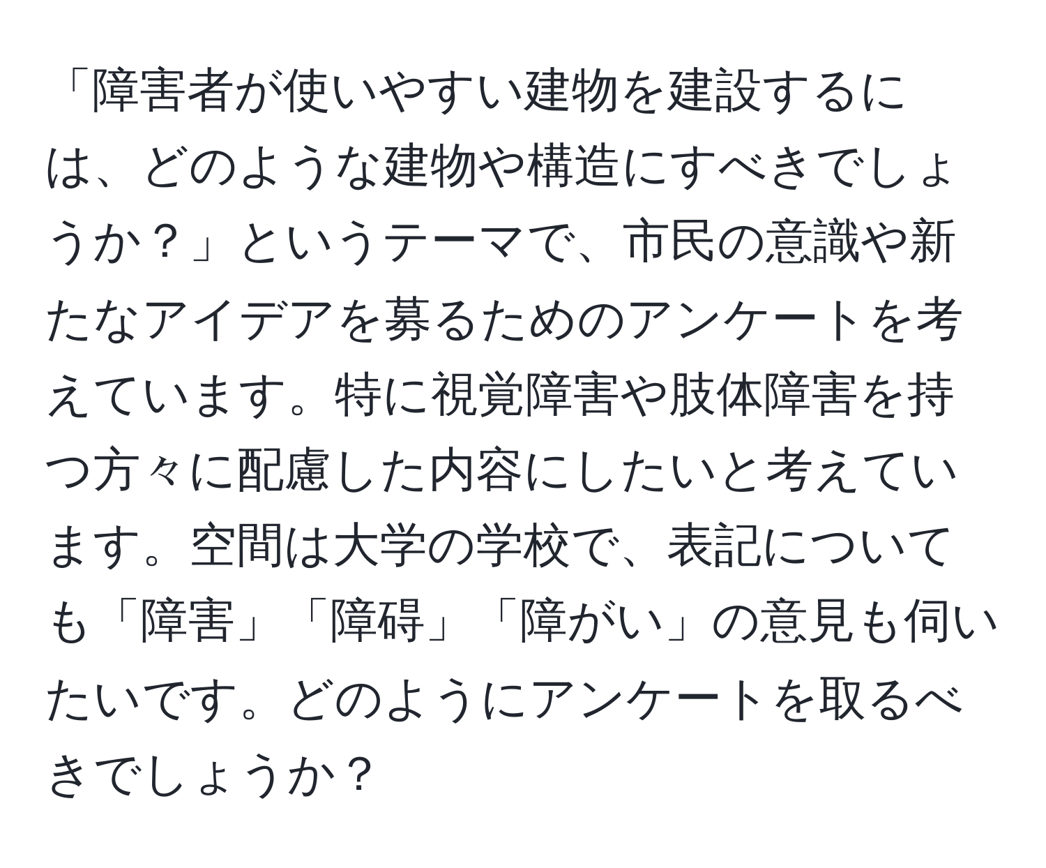 「障害者が使いやすい建物を建設するには、どのような建物や構造にすべきでしょうか？」というテーマで、市民の意識や新たなアイデアを募るためのアンケートを考えています。特に視覚障害や肢体障害を持つ方々に配慮した内容にしたいと考えています。空間は大学の学校で、表記についても「障害」「障碍」「障がい」の意見も伺いたいです。どのようにアンケートを取るべきでしょうか？