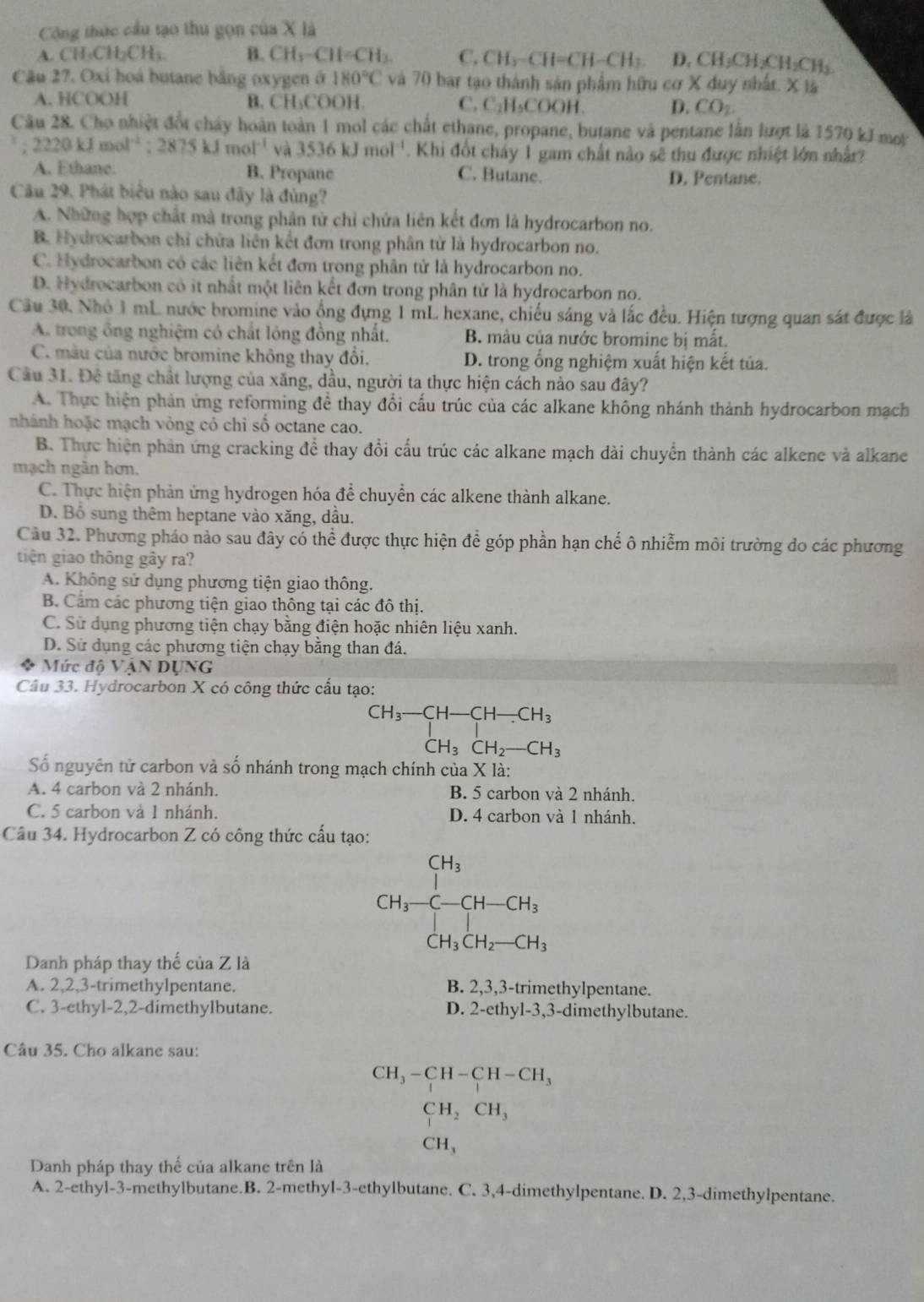 Công thức cầu tạo thu gọn của X là
A. CH₃CH₂CH₃. B. CH_3-CH=CH_3 C. CH_3-CH=CH-CH_3. D. CH_3CH_2CH_2CH_3
Câu 27. Oxi hoá butane bằng oxygen ở 180°C và 70 bar tạo thành sản phẩm hữu cơ * 4u y nh ifx
A. HCOOH B. CH₃COOH. C. C_2H_5CO OH. D. CO_2
Câu 28. Cho nhiệt đổt chây hoàn toàn 1 mol các chất ethane, propane, butane và pentane lằn lượt là 1570 kJ mot^3;2220kJmol^(-1);2875kJmol^(-1) và 3536kJmol^(-1). Khi đốt chảy 1 gam chất nào sẽ thu được nhiệt lớn nhất
A. Ethane. B. Propanc C. Butane. D. Pentane.
Câu 29, Phát biểu nào sau đây là đùng?
A. Những hợp chất mà trong phân từ chỉ chứa liên kết đơn là hydrocarbon no.
B. Hydrocarbon chỉ chứa liên kết đơn trong phân tử là hydrocarbon no.
C. Hydrocarbon có các liên kết đơn trong phân tử là hydrocarbon no.
D. Hydrocarbon cô it nhất một liên kết đơn trong phân tử là hydrocarbon no.
Câu 30. Nhỏ 1 mL nước bromine vào ổng đựng 1 mL hexane, chiếu sáng và lắc đều. Hiện tượng quan sát được là
A. trong ông nghiệm có chất lông đồng nhất. B. màu của nước bromine bị mắt.
C. màu của nước bromine không thay đổi.  D. trong ổng nghiệm xuất hiện kết tủa.
Cầu 31. Đề tăng chất lượng của xăng, dầu, người ta thực hiện cách nào sau đây?
A. Thực hiện phản ứng reforming để thay đổi cấu trúc của các alkane không nhánh thành hydrocarbon mạch
nhánh hoặc mạch vòng có chỉ số octane cao.
B. Thực hiện phản ứng cracking để thay đổi cấu trúc các alkane mạch dài chuyển thành các alkene và alkane
mạch ngăn hơn.
C. Thực hiện phản ứng hydrogen hóa để chuyển các alkene thành alkane.
D. Bổ sung thêm heptane vào xăng, dầu.
Cầu 32. Phương pháo nào sau đây có thể được thực hiện để góp phần hạn chế ô nhiễm môi trường do các phương
tiện giao thông gây ra?
A. Không sử dụng phương tiện giao thông.
B. Cầm các phương tiện giao thông tại các đô thị.
C. Sử dụng phương tiện chạy bằng điện hoặc nhiên liệu xanh.
D. Sử dụng các phương tiện chạy bằng than đá.
Mức độ VậN DỤNG
Câu 33. Hydrocarbon X có công thức cấu tạo:
beginarrayr CH_3-CH-CH-CH_3 CH_3CH_2-CH_3endarray
Số nguyên tử carbon và số nhánh trong mạch chính của X là:
A. 4 carbon và 2 nhánh. B. 5 carbon và 2 nhánh.
C. 5 carbon và 1 nhánh. D. 4 carbon và 1 nhánh.
Câu 34. Hydrocarbon Z có công thức cấu tạo:
CH_3-C-CH-CH_3
CH_3CH_2-CH_3
Danh pháp thay thế của Z là
A. 2,2,3-trimethylpentane. B. 2,3,3-trimethylpentane.
C. 3-ethyl-2,2-dimethylbutane. D. 2-ethy1-3 3,3-dimethylbutane.
Câu 35. Cho alkane sau:
CH_3-CH-CH-CH_3
CH_2CH_3
CH_3
Danh pháp thay thể của alkane trên là
A. 2-ethyl-3-methylbutane.B. 2-methyl-3-ethylbutane. C. 3,4-dimethylpentane. D. 2,3-dimethylpentane.