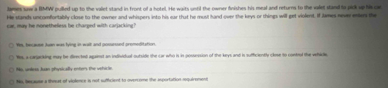 James saw a BMW pulled up to the valet stand in front of a hotel. He waits until the owner fnishes his meal and returns to the valet stand to pick up his car.
He stands uncomfortably close to the owner and whispers into his ear that he must hand over the keys or things will get violent. If James never enters the
car, may he nonetheless be charged with carjacking?
Yes, because Juan was lying in wait and possessed premeditation.
Yes, a carjacking may be directed against an individual outside the car who is in possession of the keys and is sufficiently close to control the vehicle
No, unless Juan physically enters the vehicle.
No, because a threat of violence is not sufficient to overcome the asportation requirement