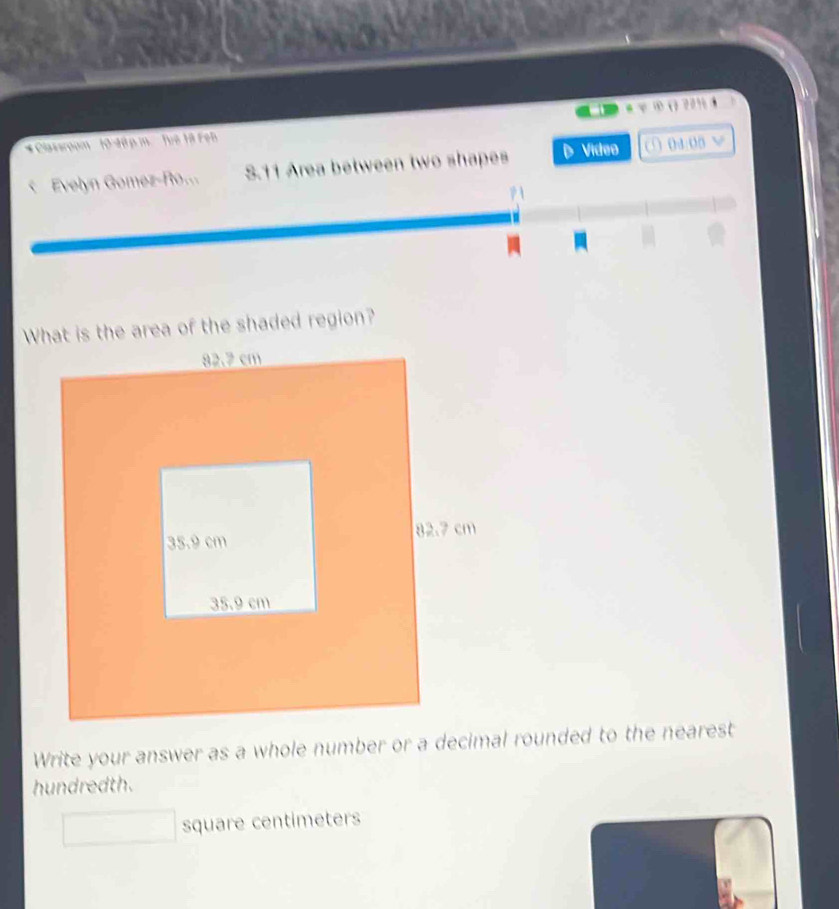 ∞ ( 201 4 
* Classroum 10-18 p m Tuô 18 Feb 
S. 11 Area between two shapes Vídeo ( 0400 x 
What is the area of the shaded region? 
Write your answer as a whole number or a decimal rounded to the nearest 
hundredth.
square centimeters