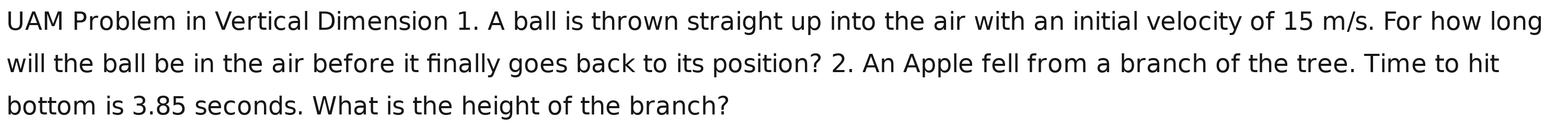 UAM Problem in Vertical Dimension 1. A ball is thrown straight up into the air with an initial velocity of 15 m/s. For how long 
will the ball be in the air before it finally goes back to its position? 2. An Apple fell from a branch of the tree. Time to hit 
bottom is 3.85 seconds. What is the height of the branch?