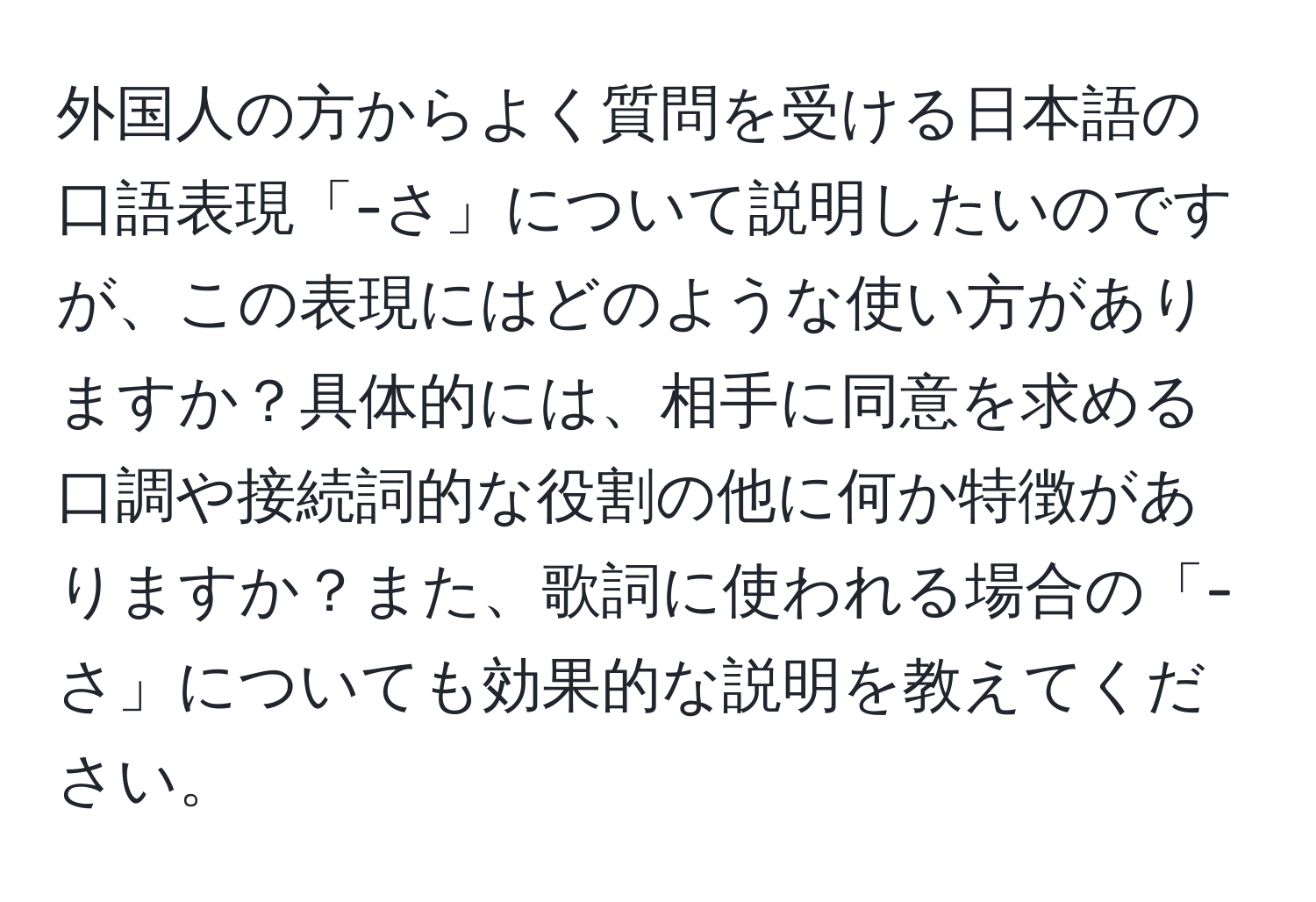 外国人の方からよく質問を受ける日本語の口語表現「-さ」について説明したいのですが、この表現にはどのような使い方がありますか？具体的には、相手に同意を求める口調や接続詞的な役割の他に何か特徴がありますか？また、歌詞に使われる場合の「-さ」についても効果的な説明を教えてください。