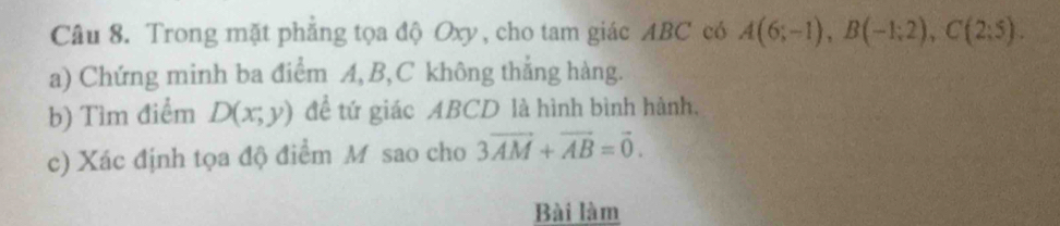 Trong mặt phẳng tọa độ Oxy, cho tam giác ABC có A(6;-1), B(-1;2), C(2;5). 
a) Chứng minh ba điểm A, B, C không thẳng hàng. 
b) Tìm điểm D(x;y) đề tứ giác ABCD là hình bình hành. 
c) Xác định tọa độ điểm M sao cho 3vector AM+vector AB=vector 0. 
Bài làm