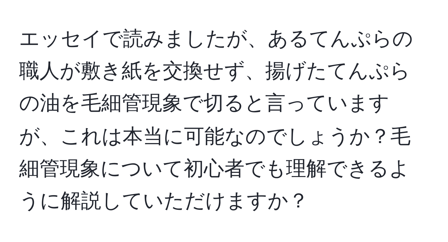 エッセイで読みましたが、あるてんぷらの職人が敷き紙を交換せず、揚げたてんぷらの油を毛細管現象で切ると言っていますが、これは本当に可能なのでしょうか？毛細管現象について初心者でも理解できるように解説していただけますか？