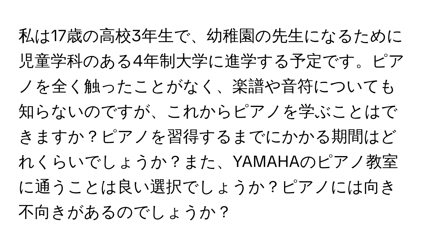 私は17歳の高校3年生で、幼稚園の先生になるために児童学科のある4年制大学に進学する予定です。ピアノを全く触ったことがなく、楽譜や音符についても知らないのですが、これからピアノを学ぶことはできますか？ピアノを習得するまでにかかる期間はどれくらいでしょうか？また、YAMAHAのピアノ教室に通うことは良い選択でしょうか？ピアノには向き不向きがあるのでしょうか？