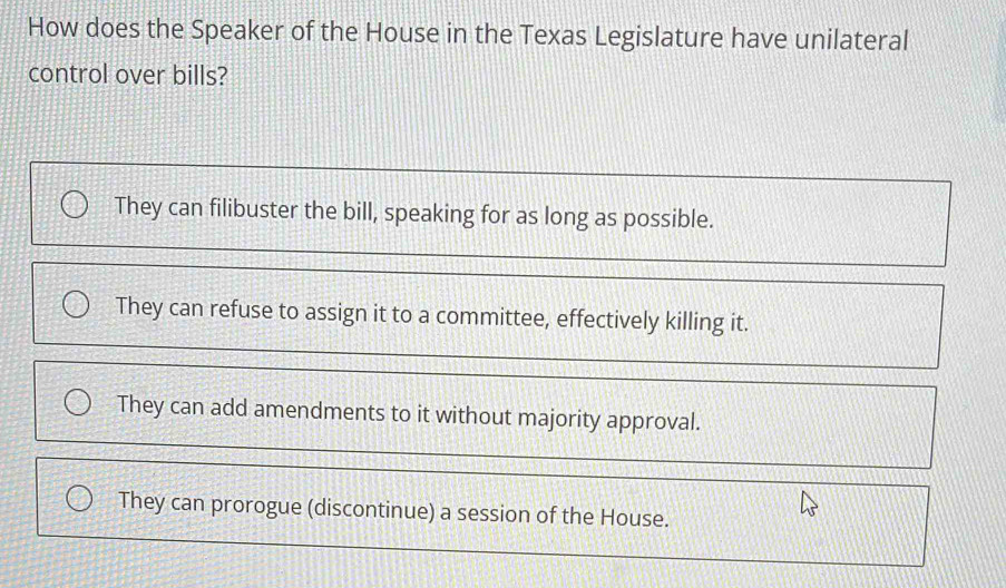 How does the Speaker of the House in the Texas Legislature have unilateral
control over bills?
They can filibuster the bill, speaking for as long as possible.
They can refuse to assign it to a committee, effectively killing it.
They can add amendments to it without majority approval.
They can prorogue (discontinue) a session of the House.