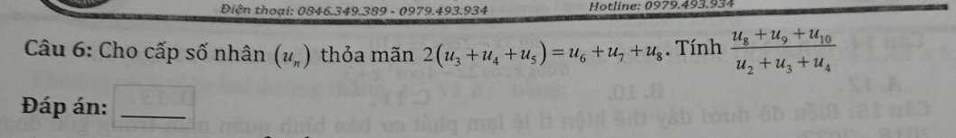 Điện thoại: 0846.349.389 - 0979.493.934 Hotline: 0979.493.934 
Câu 6: Cho cấp số nhân (u_n) thỏa mãn 2(u_3+u_4+u_5)=u_6+u_7+u_8. Tính frac u_8+u_9+u_10u_2+u_3+u_4
Đáp án:_