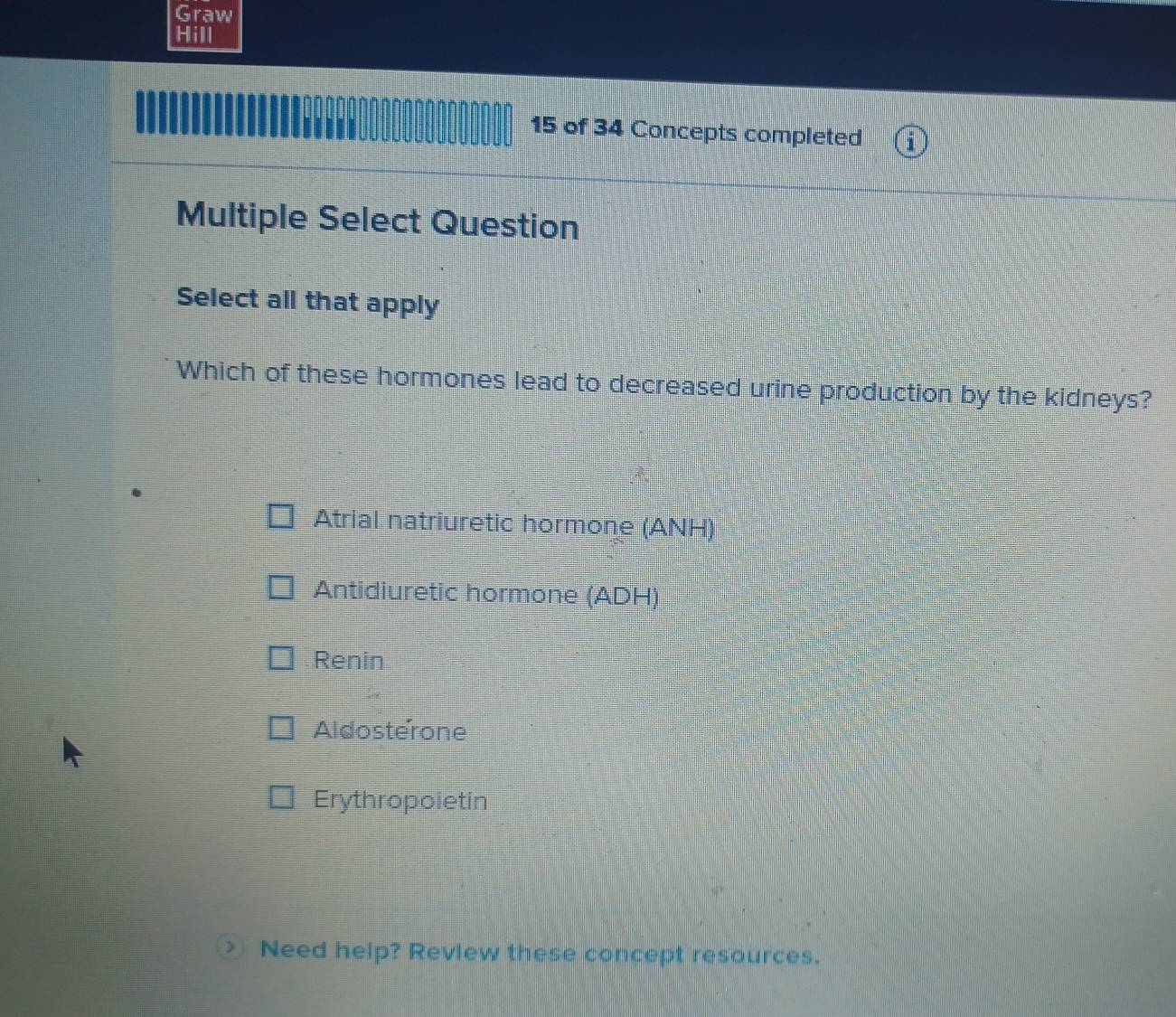 Graw
Hill
15 of 34 Concepts completed
Multiple Select Question
Select all that apply
Which of these hormones lead to decreased urine production by the kidneys?
Atrial natriuretic hormone (ANH)
Antidiuretic hormone (ADH)
Renin
Aldosterone
Erythropoietin
> Need help? Review these concept resources.