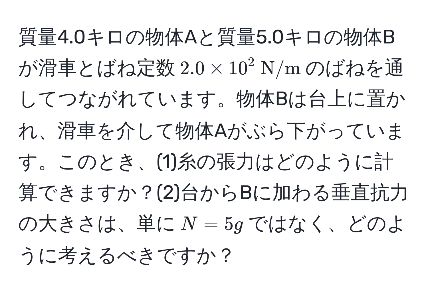 質量4.0キロの物体Aと質量5.0キロの物体Bが滑車とばね定数$2.0 * 10^(2  N/m)$のばねを通してつながれています。物体Bは台上に置かれ、滑車を介して物体Aがぶら下がっています。このとき、(1)糸の張力はどのように計算できますか？(2)台からBに加わる垂直抗力の大きさは、単に$N = 5g$ではなく、どのように考えるべきですか？