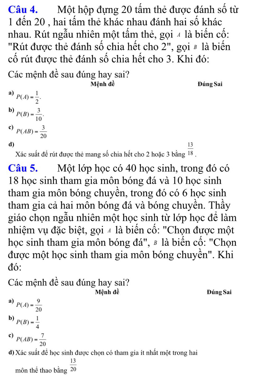 Một hộp đựng 20 tấm thẻ được đánh số từ
1 đến 20 , hai tấm thẻ khác nhau đánh hai số khác
nhau. Rút ngẫu nhiên một tấm thẻ, gọi 4 là biến cố:
''Rút được thẻ đánh số chia hết cho : 2' '', gọi § là biển
cố rút được thẻ đánh số chia hết cho 3. Khi đó:
Các mệnh đề sau đúng hay sai?
Mệnh đề Đúng Sai
a) P(A)= 1/2 .
b) P(B)= 3/10 .
c) P(AB)= 3/20 
d)
Xác suất đề rút được thẻ mang số chia hết cho 2 hoặc 3 bằng  13/18 . 
Câu 5. Một lớp học có 40 học sinh, trong đó có
18 học sinh tham gia môn bóng đá và 10 học sinh
tham gia môn bóng chuyền, trong đó có 6 học sinh
tham gia cả hai môn bóng đá và bóng chuyền. Thầy
giáo chọn ngẫu nhiên một học sinh từ lớp học để làm
nhiệm vụ đặc biệt, gọi 4 là biến cố: "Chọn được một
học sinh tham gia môn bóng đá", 〃 là biến cổ: "Chọn
được một học sinh tham gia môn bóng chuyền". Khi
đó:
Các mệnh đề sau đúng hay sai?
Mệnh đề Đúng Sai
a) P(A)= 9/20 
b) P(B)= 1/4 
c) P(AB)= 7/20 
d) Xác suất để học sinh được chọn có tham gia ít nhất một trong hai
môn thể thao bằng  13/20 