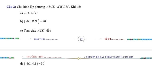 Cho hình lập phương ABCD· A'B'C'D'. Khi đó:
a) BD//B'D'
b) (AC,B'D')=90°
c) Tam giác 4CD đều
Giáo viên:_ Số đT_
12
TRƯỜNG THPT _Chuyên đế đạy thêm toán 11- cTM 2025
d) (AC,A'B)=30°