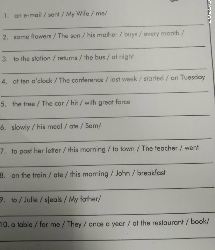 an e-mail / sent / My Wife / me/ 
in 
_ 
2. some flowers / The son / his mother / buys / every month / 
_ 
3. to the station / returns / the bus / at night 
_ 
4. at ten o'clock / The conference / last week / started / on Tuesday 
_ 
5. the tree / The car / hit / with great force 
_ 
6. slowly / his meal / ate / Sam/ 
_ 
7. to post her letter / this morning / to town / The teacher / went 
_ 
8. on the train / ate / this morning / John / breakfast 
_ 
9. to / Julie / s[eals / My father/ 
_ 
10. a table / for me / They / once a year / at the restaurant / book/ 
_