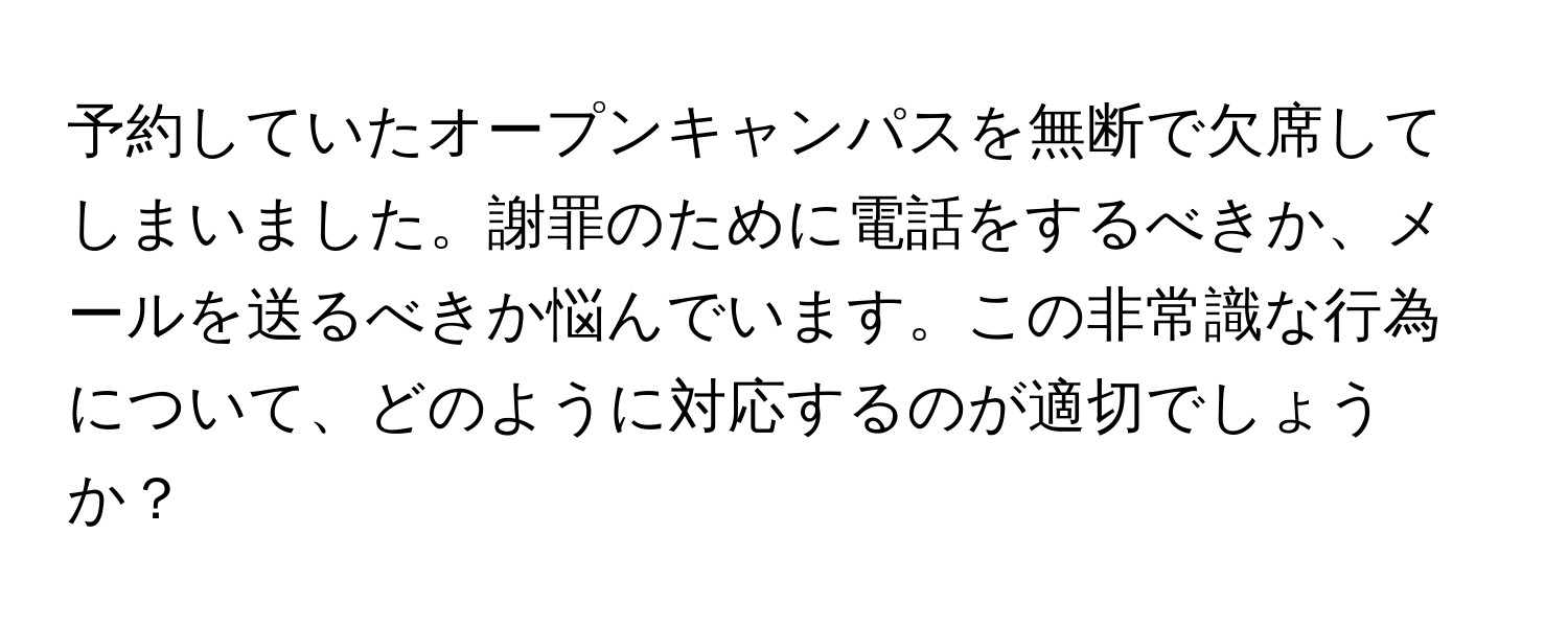 予約していたオープンキャンパスを無断で欠席してしまいました。謝罪のために電話をするべきか、メールを送るべきか悩んでいます。この非常識な行為について、どのように対応するのが適切でしょうか？