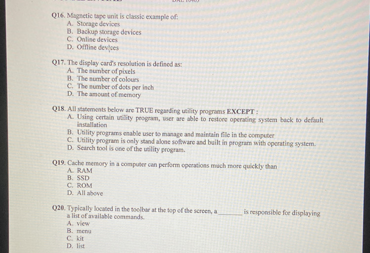 Magnetic tape unit is classic example of:
A. Storage devices
B. Backup storage devices
C. Online devices
D. Offline devices
Q17. The display card's resolution is defined as:
A. The number of pixels
B. The number of colours
C. The number of dots per inch
D. The amount of memory
Q18. All statements below are TRUE regarding utility programs EXCEPT :
A. Using certain utility program, user are able to restore operating system back to default
installation
B. Utility programs enable user to manage and maintain file in the computer
C. Utility program is only stand alone software and built in program with operating system.
D. Search tool is one of the utility program.
Q19. Cache memory in a computer can perform operations much more quickly than
A. RAM
B. SSD
C. ROM
D. All above
Q20. Typically located in the toolbar at the top of the screen, a _is responsible for displaying
a list of available commands.
A. view
B. menu
C. kit
D. list