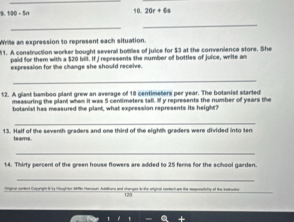 100-5n 10. 20r+6s
_ 
_ 
Write an expression to represent each situation. 
11. A construction worker bought several bottles of juice for $3 at the convenience store. She 
paid for them with a $20 bill. If / represents the number of bottles of juice, write an 
expression for the change she should receive. 
_ 
12. A giant bamboo plant grew an average of 18 centimeters per year. The botanist started 
measuring the plant when it was 5 centimeters tall. If y represents the number of years the 
botanist has measured the plant, what expression represents its height? 
_ 
13. Half of the seventh graders and one third of the eighth graders were divided into ten 
teams. 
_ 
14. Thirty percent of the green house flowers are added to 25 ferns for the school garden. 
_ 
_ 
Onginal content Copyright © by Houghton Mitflin Harcourt. Additions and changes to the original content are the responsibility of the instructor.
120
1 1 1