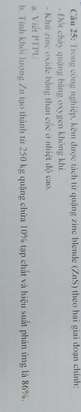 Trong công nghiệp, kẽm được tách từ quặng zinc blende (ZnS) theo hai giai đoạn chính: 
- Đốt cháy quặng bằng oxygen không khí. 
- Khử zinc oxide bằng than cốc ở nhiệt độ cao. 
a. Viết PTPU 
b. Tỉnh khổi lượng Zn tạo thành từ 250 kg quặng chứa 10% tạp chất và hiệu suất phản ứng là 86%.