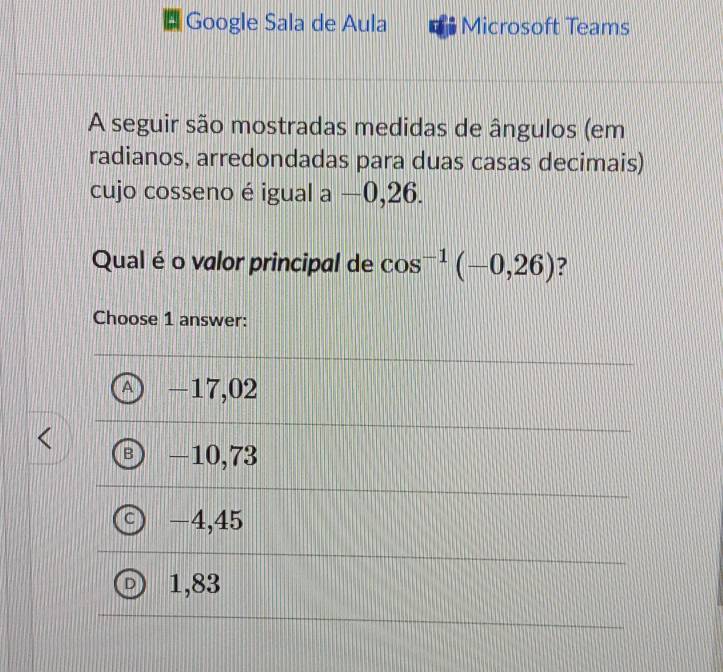 Google Sala de Aula Microsoft Teams
A seguir são mostradas medidas de ângulos (em
radianos, arredondadas para duas casas decimais)
cujo cosseno é igual a —0,26.
Qual é o valor principal de cos^(-1)(-0,26) 7
Choose 1 answer:
A -17,02
B) -10,73
c) -4,45
D) 1,83