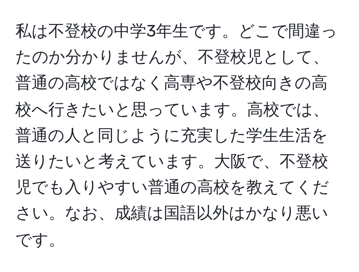 私は不登校の中学3年生です。どこで間違ったのか分かりませんが、不登校児として、普通の高校ではなく高専や不登校向きの高校へ行きたいと思っています。高校では、普通の人と同じように充実した学生生活を送りたいと考えています。大阪で、不登校児でも入りやすい普通の高校を教えてください。なお、成績は国語以外はかなり悪いです。