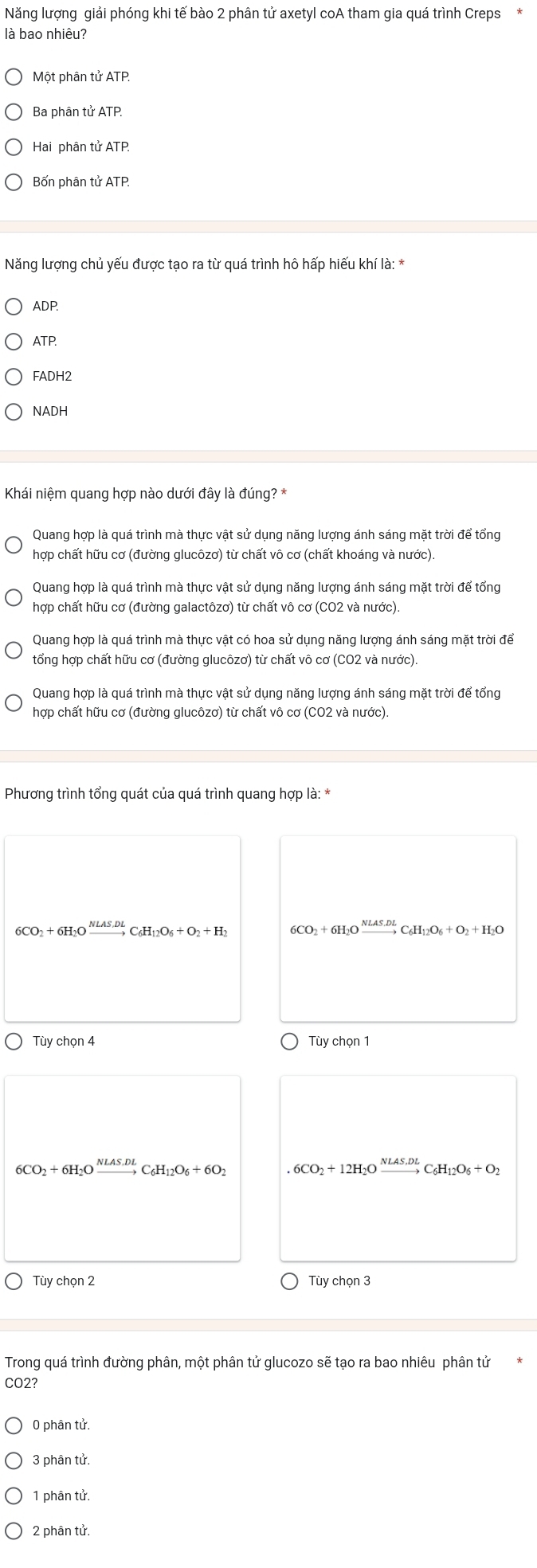 Năng lượng giải phóng khi tế bào 2 phân tử axetyl coA tham gia quá trình Creps
là bao nhiêu?
Một phân tử ATP.
Ba phân tử ATP.
Hai phân tử ATP
Bốn phân tử ATP.
Năng lượng chủ yếu được tạo ra từ quá trình hô hấp hiếu khí là: *
ADP.
ATP.
FADH2
NADH
Khái niệm quang hợp nào dưới đây là đúng? *
Quang hợp là quá trình mà thực vật sử dụng năng lượng ánh sáng mặt trời để tổng
hợp chất hữu cơ (đường glucôzơ) từ chất vô cơ (chất khoáng và nước).
Quang hợp là quá trình mà thực vật sử dụng năng lượng ánh sáng mặt trời để tổng
hợp chất hữu cơ (đường galactôzơ) từ chất vô cơ (CO2 và nước).
Quang hợp là quá trình mà thực vật có hoa sử dụng năng lượng ánh sáng mặt trời để
tổng hợp chất hữu cơ (đường glucôzơ) từ chất vô cơ (CO2 và nước).
Quang hợp là quá trình mà thực vật sử dụng năng lượng ánh sáng mặt trời để tổng
hợp chất hữu cơ (đường glucôzơ) từ chất vô cơ (CO2 và nước)
Phương trình tổng quát của quá trình quang hợp là: *
6CO_2+6H_2Oxrightarrow NLAS,DLC_6H_12O_6+O_2+H_2 6CO_2+6H_2Oxrightarrow NLAS.DLC_6H_12O_6+O_2+H_2O
Tùy chọn 4 Tùy chọn 1
6CO_2+6H_2Oxrightarrow NLAS.DLC_6H_12O_6+6O_2 6CO_2+12H_2Oxrightarrow NLAS.DLC_6H_12O_6+O_2
Tùy chọn 2 Tùy chọn 3
Trong quá trình đường phân, một phân tử glucozo sẽ tạo ra bao nhiêu phân tử
CO2?
0 phân tử.
3 phân tử.
1 phân tử.
2 phân tử.