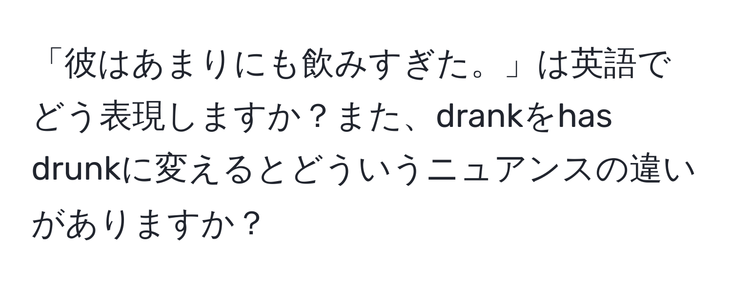 「彼はあまりにも飲みすぎた。」は英語でどう表現しますか？また、drankをhas drunkに変えるとどういうニュアンスの違いがありますか？