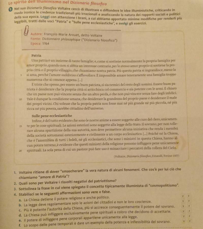 Lo spirito dell'Illuminismo nel Dizionario filosofico
Nel suo Dizionario filosofico Voltaire cercò di illustrare e diffondere le idee illuministiche, criticando in
modo ironico le credenze tradizionali più irrazionali e analizzando la natura dei rapporti sociali e politicí
della sua epoca. Leggi con attenzione i brani, a cui abbiamo apportato minime modifiche per renderli piū
leggibili, tratti dalle voci “Patria” e “Sulle pene ecclesiastiche”, e svolgi gli esercizi.
U  Autore: François-Marie Arouet, detto Voltaire
Fonte: Dictionnaire philosophique (“Dizionario flosofico”)
Epoca: 1764
Patria
Una patria è un insieme di tante famiglie; e, come si sostiene normalmente la propria famiglia per
amor proprio, quando non si abbia un interesse contrario, per lo stesso amor proprio si sostiene la pro-
pria città o il proprio villaggio, che chiamiamo nostra patria. Più questa patria si ingrandisce, meno la
5 si ama, perché l'amore suddiviso s’affievolisce. É impossibile amare teneramente una famiglia troppo
numerosa che si conosce appena.[...]
E triste che spesso,per essere un buon patriota,si sia nemici del resto degli uomini.Essere buon pa-
triota è desiderare che la propria città si arricchisca col commercio e sia potente con le armi. É chiaro
che un paese non può vincere senza che un altro perda, e che non può vincere senza fare degli infelici.
10  Tale è dunque la condizione umana, che desiderare la grandezza del proprio paese è desiderare il male
dei propri vicini.Chi volesse che la propria patria non fosse mai né più grande né più piccola, né più
ricca né più povera, sarebbe cittadíno dell'universo.
Sulle pene ecclesiastiche
Infine, è del tutto evidente che sono le nostre anime a essere soggette alle cure del clero, unicamen-
1s te per le cose spirituali. Le azioni esteriori sono soggette alla legge dello Stato. Il sovrano, per non tolle-
rare alcuna spartizione della sua autorità, non deve permettere alcuna iniziativa che renda i membri
della società sottomessi esteriormente e civilmente a un corpo ecclesiastico. [...] Poiché né la Chiesa,
che ē l’assemblea di tutti i fedeli, né gli ecclesiastici, che sono i ministri in questa Chiesa, hanno al
cun potere terreno,è evidente che questi ministri della religione possono infliggere pene unicamente
20 spirituali. La sola pena di cui un pastore può fare uso è minacciare i peccatori della collera del Cielo.
(Voltaire, Dizionario filosofico, Einaudi, Torino 1977)
1. Voltaire ritiene di dover “smascherare” la vera natura di alcuni fenomeni. Che cos’è per lui ciò che
chiamiamo “amore di Patria”?
2. Quali sono per Voltaire i risvolti negativi del patriottismo?
3. Sottolinea la frase in cui viene spiegato il concetto tipicamente illuminista di “cosmopolitismo”.
4. Stabilisci se le seguenti affermazioni sono vere o false.
a. La Chiesa detiene il potere religioso e anche politico.
ν f
b. La legge deve regolamentare solo le azioni dei cittadini e non le loro coscienze.
ν
c. Più è potente l'autorità della Chiesa, più si accresce conseguentemente il potere del sovrano. V F
d. La Chiesa può infliggere esclusivamente pene spirituali a coloro che decidono di accettarle. V F
e. Il potere di infliggere pene corporali appartiene unicamente alla legge. V F
f. Lo scopo delle pene temporali è dare un esempio della potenza e inflessibilità del sovrano. v f