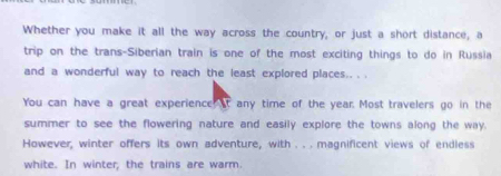 Whether you make it all the way across the country, or just a short distance, a 
trip on the trans-Siberian train is one of the most exciting things to do in Russia 
and a wonderful way to reach the least explored places.. . . 
You can have a great experience at any time of the year. Most travelers go in the 
summer to see the flowering nature and easily explore the towns along the way. 
However, winter offers its own adventure, with . . . magnificent views of endless 
white. In winter, the trains are warm.