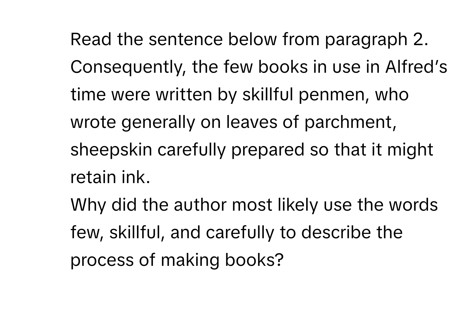 Read the sentence below from paragraph 2. 
Consequently, the few books in use in Alfred’s time were written by skillful penmen, who wrote generally on leaves of parchment, sheepskin carefully prepared so that it might retain ink. 
Why did the author most likely use the words few, skillful, and carefully to describe the process of making books?