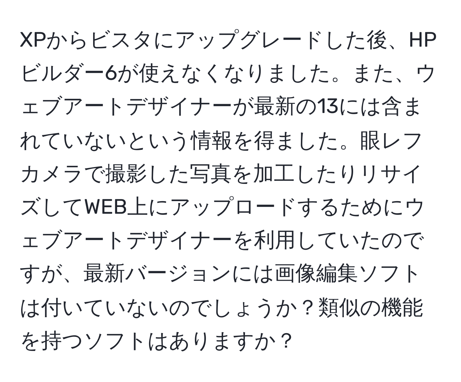 XPからビスタにアップグレードした後、HPビルダー6が使えなくなりました。また、ウェブアートデザイナーが最新の13には含まれていないという情報を得ました。眼レフカメラで撮影した写真を加工したりリサイズしてWEB上にアップロードするためにウェブアートデザイナーを利用していたのですが、最新バージョンには画像編集ソフトは付いていないのでしょうか？類似の機能を持つソフトはありますか？