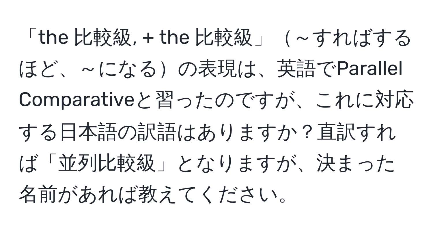 「the 比較級, + the 比較級」～すればするほど、～になるの表現は、英語でParallel Comparativeと習ったのですが、これに対応する日本語の訳語はありますか？直訳すれば「並列比較級」となりますが、決まった名前があれば教えてください。