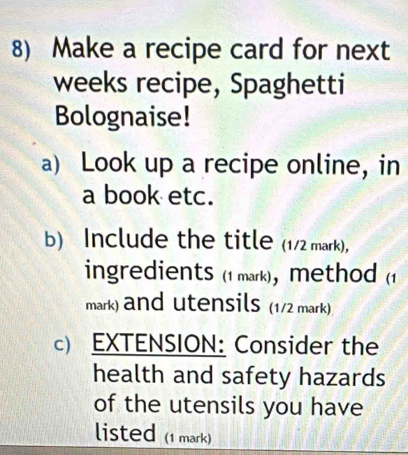 Make a recipe card for next 
weeks recipe, Spaghetti 
Bolognaise! 
a) Look up a recipe online, in 
a book etc. 
b) Include the title (1/2 mark), 
ingredients (1 mark), method (1 
mark) and utensils (1/2 mark) 
c) EXTENSION: Consider the 
health and safety hazards 
of the utensils you have 
listed (1 mark)