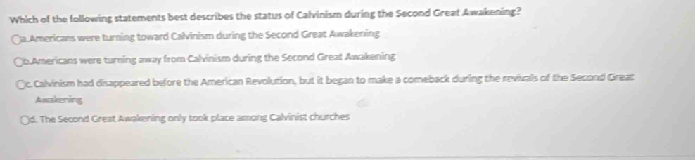 Which of the following statements best describes the status of Calvinism during the Second Great Awakening?
Qa.Americans were turning toward Calvinism during the Second Great Awakening
Qb.Americans were turning away from Calvinism during the Second Great Awakening
c. Calvinism had disappeared before the American Revolution, but it began to make a comeback during the revivals of the Second Great
Awakening
(d. The Second Great Awakening only took place among Calvinist churches