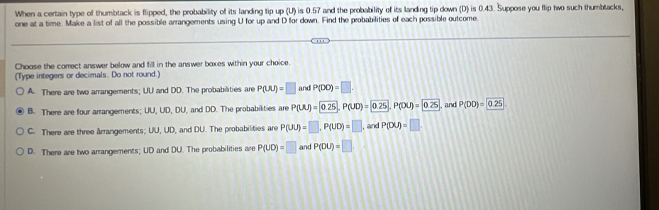 When a certain type of thumbtack is flipped, the probability of its landing tip up (U) is 0.57 and the probability of its landing tip down (D) is 0.43. Suppose you flip two such thumbtacks,
one at a time. Make a list of all the possible arrangements using U for up and D for down. Find the probabilities of each possible outcome
Choose the correct answer below and fill in the answer boxes within your choice.
(Type integers or decimals. Do not round.)
A. There are two arrangements; UU and DD. The probabilities are P(UU)=□ and P(DD)=□.
B. There are four arrangements; UU, UD, DU, and DD. The probabilities are P(UU)= 0.25, P(UD)= 0.25, P(DU)= 0.25 , and P(DD)= 0.25
C. There are three årrangements; UU, UD, and DU. The probabilities are P(UU)=□ , P(UD)=□ , and P(DU)=□.
D. There are two arrangements; UD and DU. The probabilities are P(UD)=□ and P(DU)=□.