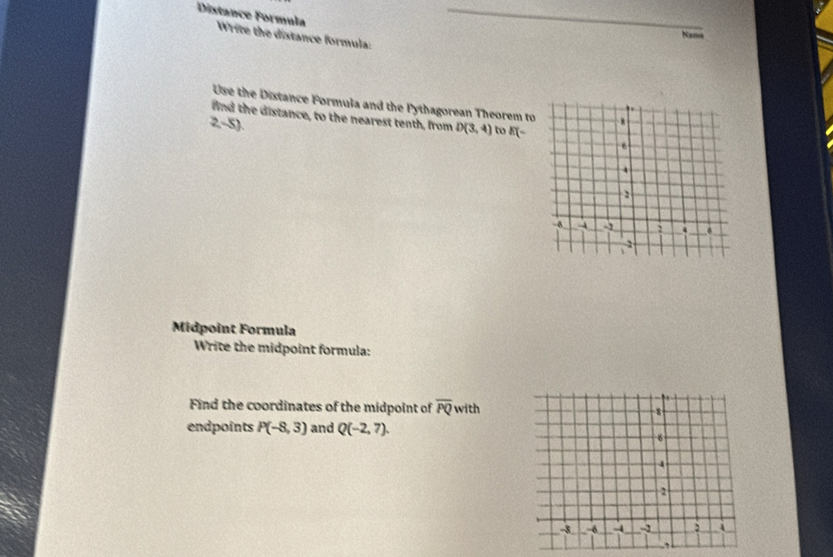 Distance Formula 
_ 
Write the distance formula: 
Name 
Use the Distance Formula and the Pythagorean Theorem to 
find the distance, to the nearest tenth, from D(3,4) to E(=
2,-5). 
Midpoint Formula 
Write the midpoint formula: 
Find the coordinates of the midpoint of overline PQ with 
endpoints P(-8,3) and Q(-2,7).