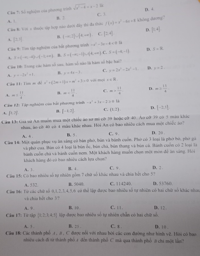 D. 4.
Câu 7: Sổ nghiệm của phương trình sqrt(x^2-4)=x-2 là:
A. 1. B. 2. C. 3.
Câu 8: Với x thuộc tập hợp nào dưới đây thì đa thức f(x)=x^2-6x+8 không dương?
D. [1;4].
A. [2;3].
B. (-∈fty ,2]∪ [4;+∈fty ). C. [2;4].
Câu 9: Tìm tập nghiệm của bất phương trình -x^2-3x-4<0</tex> là
A. S=(-∈fty ,-4)∪ (-1;+∈fty ) B. S=(-∈fty ;-1)∪ (4;+∈fty ).C.S=(-4;-1). D. S=R.
Câu 10: Trong các hàm số sau, hàm số nào là hàm số bậc hai?
A. y=-2x^2+1. B. y=4x-3. C. y=2x^3-2x^2-1. D. y=2.
Câu 11: Tìm m đề x^2+(2m+1)x+m^2+3>0 với mọi x∈ R.
A. m≤  11/4 .
B. m C. m> 11/4 . D. m≥  11/4 .
Câu 12: Tập nghiệm của bắt phương trình -x^2+3x-2≥ 0 là
A. [1:2].
B. [-1;2]. C. (1;2). D. [-2:1].
Câu 13: Giả sử An muốn mua một chiếc áo sơ mi cỡ 39 hoặc cỡ 40. Áo cỡ 39 có 5 màu khác
nhau, áo cỡ 40 có 4 màu khác nhau. Hỏi An có bao nhiêu cách mua một chiếc áo?
A. 4 . B. 5 . C. 9 . D. 20 .
Câu 14: Một quán phục vụ ăn sáng có bán phờ, bún và bánh cuốn. Phờ có 3 loại là phờ bò, phờ gà
và phờ cua. Bún có 4 loại là bún ốc, bún chả, bún thang và bún cá. Bánh cuốn có 2 loại là
bánh cuốn chả và bánh cuốn nem. Một khách hàng muốn chọn một món đê ăn sáng. Hỏi
khách hàng đó có bao nhiêu cách lựa chọn?
A. 3 . B. 4 . C. 9 . D. 2 .
Câu 15: Có bao nhiêu số tự nhiên gồm 7 chữ số khác nhau và chia hết cho 5?
A. 532. B. 5040. C. 114240. D. 53760.
Câu 16: Từ các chữ số 0,1,2,3,4,5,6 có thể lập được bao nhiêu số tự nhiên có hai chữ số khác nhau
và chia hết cho 3?
A. 9 . B. 1 0 . C. 11. D. 12 .
âu 17: Từ tập  1;2;3;4;5 lập được bao nhiêu số tự nhiên chẵn có hai chữ số.
A. 5 . B. 25 . C. 8 . D. 10 .
Câu 18: Các thành phố A , B , C được nổi với nhau bởi các con đường như hình vẽ. Hỏi có bao
nhiêu cách đi từ thành phố A đến thành phố C mà qua thành phố B chi một lần?