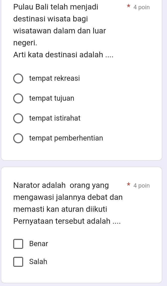 Pulau Bali telah menjadi 4 poin
destinasi wisata bagi
wisatawan dalam dan luar
negeri.
Arti kata destinasi adalah ....
tempat rekreasi
tempat tujuan
tempat istirahat
tempat pemberhentian
Narator adalah orang yang 4 poin
mengawasi jalannya debat dan
memasti kan aturan diikuti
Pernyataan tersebut adalah ....
Benar
Salah