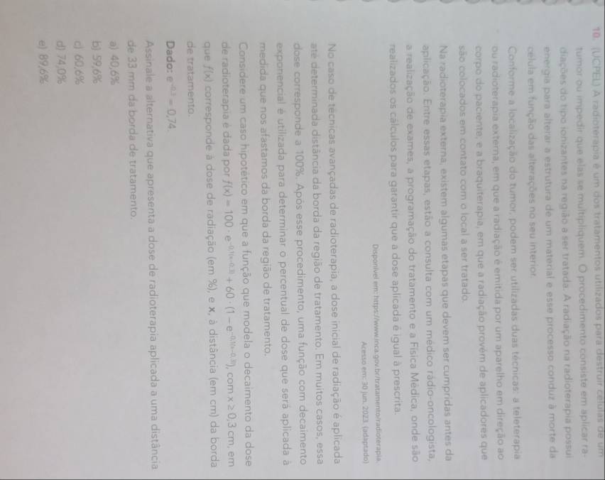 (UCPEL) A radioterapia é um dos tratamentos utilizados para destruir células de um
tumor ou impedir que elas se multipliquem. O procedimento consiste em aplicar ra-
diações do tipo ionizantes na região a ser tratada. A radiação na radioterapia possui
energia para alterar a estrutura de um material e esse processo conduz à morte da
célula em função das alterações no seu interior.
Conforme a localização do tumor, podem ser utilizadas duas técnicas: a teleterapia
ou radioterapia externa, em que a radiação é emitida por um aparelho em direção ao
corpo do paciente; e a braquiterapia, em que a radiação provém de aplicadores que
são colocados em contato com o local a ser tratado.
Na radioterapia externa, existem algumas etapas que devem ser cumpridas antes da
aplicação. Entre essas etapas, estão a consulta com um médico rádio-oncologista,
a realização de exames, a programação do tratamento e a Física Médica, onde são
realizados os cálculos para garantir que a dose aplicada é igual à prescrita.
Disponível em: https://www.inca.gov.br/tratamento/radioterapia.
Acesso em: 30 jun. 2023. (adaptado)
No caso de tecnicas avançadas de radioterapia, a dose inicial de radiação é aplicada
até determinada distância da borda da região de tratamento. Em muitos casos, essa
dose corresponde a 100%. Após esse procedimento, uma função com decaimento
exponencial é utilizada para determinar o percentual de dose que será aplicada à
medida que nos afastamos da borda da região de tratamento.
Considere um caso hipotético em que a função que modela o decaimento da dose
de radioterapia è dada por f(x)=100· e^(-0.1(x-0.3))+60· (1-e^(-0.1(x-0.3))),cc m x≥ 0,3cm , em
que f(x) corresponde à dose de radiação (em %), e x, à distância (em cm) da borda
de tratamento.
Dado: e^(-0.3)=0.74.
Assinale a alternativa que apresenta a dose de radioterapia aplicada a uma distância
de 33 mm da borda de tratamento.
a) 40,6%
b) 59,6%
c) 60.6%
d) 74,0%
e) 89,6%