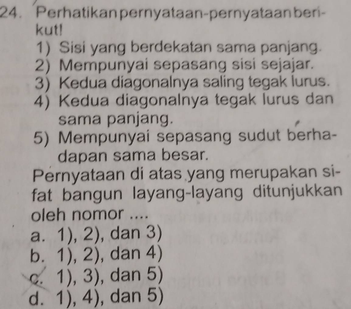 Perhatikan pernyataan-pernyataanberi-
kut!
1) Sisi yang berdekatan sama panjang.
2) Mempunyai sepasang sisi sejajar.
3) Kedua diagonalnya saling tegak lurus.
4) Kedua diagonalnya tegak lurus dan
sama panjang.
5) Mempunyai sepasang sudut berha-
dapan sama besar.
Pernyataan di atas yang merupakan si-
fat bangun layang-layang ditunjukkan
oleh nomor ....
a. 1),2) , dan 3)
b. 1),2) , dan 4)
C. 1),3) , dan 5)
d. 1),4) , dan 5)