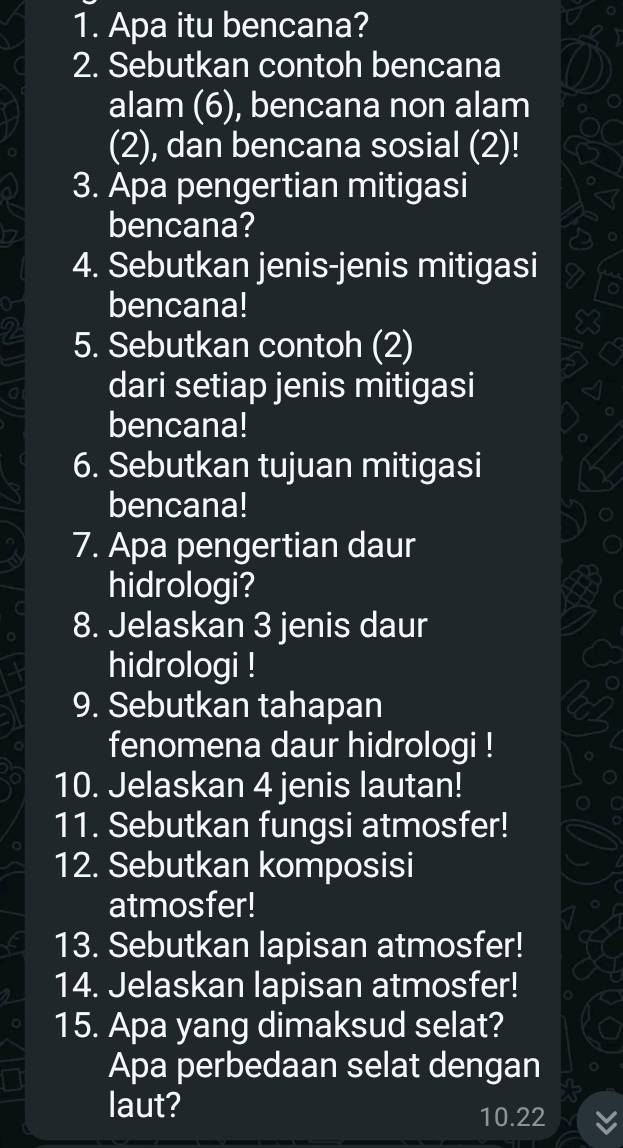 Apa itu bencana? 
2. Sebutkan contoh bencana 
alam (6), bencana non alam 
(2), dan bencana sosial (2)! 
3. Apa pengertian mitigasi 
bencana? 
4. Sebutkan jenis-jenis mitigasi 
bencana! 
5. Sebutkan contoh (2) 
dari setiap jenis mitigasi 
bencana! 
6. Sebutkan tujuan mitigasi 
bencana! 
7. Apa pengertian daur 
hidrologi? 
8. Jelaskan 3 jenis daur 
hidrologi ! 
9. Sebutkan tahapan 
fenomena daur hidrologi ! 
10. Jelaskan 4 jenis lautan! 
11. Sebutkan fungsi atmosfer! 
12. Sebutkan komposisi 
atmosfer! 
13. Sebutkan lapisan atmosfer! 
14. Jelaskan lapisan atmosfer! 
15. Apa yang dimaksud selat? 
Apa perbedaan selat dengan 
laut? 
10.22