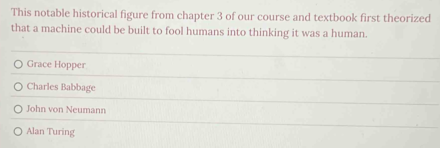 This notable historical figure from chapter 3 of our course and textbook first theorized
that a machine could be built to fool humans into thinking it was a human.
Grace Hopper
Charles Babbage
John von Neumann
Alan Turing