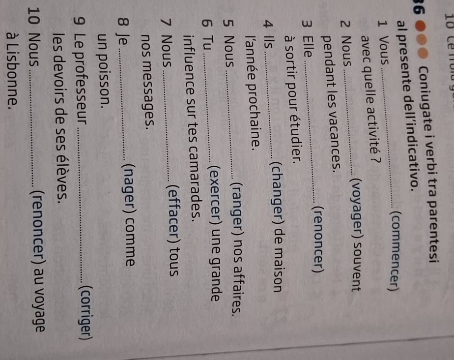 Coniugate i verbi tra parentesi 
al presente dell’indicativo. 
_(commencer) 
1 Vous 
avec quelle activité ? 
(voyager) souvent 
2 Nous 
_ 
pendant les vacances. 
_(renoncer) 
3 Elle 
à sortir pour étudier. 
4 Ils _(changer) de maison 
l'année prochaine. 
5 Nous_ 
(ranger) nos affaires. 
6 Tu_ 
(exercer) une grande 
influence sur tes camarades. 
7 Nous _(effacer) tous 
nos messages. 
8 Je _(nager) comme 
un poisson. 
9 Le professeur_ 
(corriger) 
les devoirs de ses élèves. 
10 Nous _(renoncer) au voyage 
à Lisbonne.