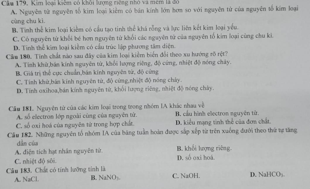 Kim loại kiểm có khôi lượng riêng nhỏ và mem là đó
A. Nguyên tử nguyên tố kim loại kiềm có bán kính lớn hơn so với nguyên tử của nguyên tố kim loại
cùng chu kì.
B. Tinh thể kim loại kiềm có cấu tạo tinh thể khá rỗng và lực liên kết kim loại yếu.
C. Có nguyên tử khối bé hơn nguyên tử khối các nguyên tử của nguyên tố kim loại cùng chu kì.
D. Tinh thể kim loại kiềm có cấu trúc lập phương tâm diện.
Câu 180. Tính chất nào sau đây của kim loại kiềm biến đổi theo xu hướng rõ rệt?
A. Tính khử,bán kính nguyên tử, khối lượng riêng, độ cứng, nhiệt độ nóng chảy.
B. Giá trị thế cực chuẩn,bán kính nguyên tử, độ cứng
C. Tính khử,bán kính nguyên tử, độ cứng,nhiệt độ nóng chảy.
D. Tính oxihoa,bán kính nguyên tử, khối lượng riêng, nhiệt độ nóng chảy.
Câu 181. Nguyên tử của các kim loại trong trong nhóm IA khác nhau về
A. số electron lớp ngoài cùng của nguyên tử. B. cấu hình electron nguyên tử.
C. số oxi hoá của nguyên tử trong hợp chất. D. kiểu mạng tinh thể của đơn chất.
Câu 182. Những nguyên tố nhóm IA của bảng tuần hoàn được sắp xếp từ trên xuống dưới theo thứ tự tăng
dần của
A. điện tích hạt nhân nguyên tử.
B. khối lượng riêng.
D. số oxi hoá.
C. nhiệt độ sôi.
Câu 183. Chất có tính lưỡng tính là
A. NaCl. B. NaNO3. C. NaOH. D. NaHCO₃.