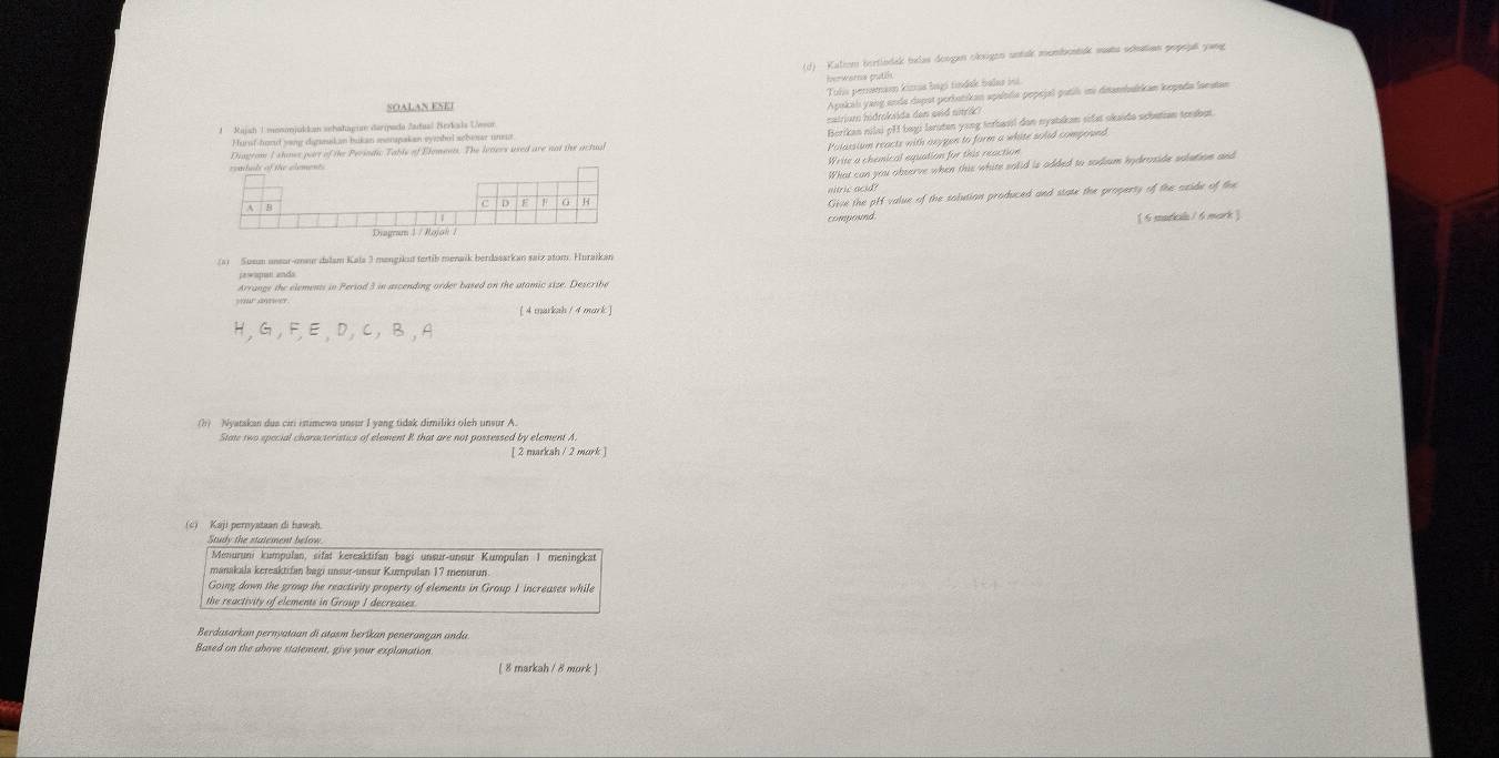 Kaliom bortlndik tudas deogen okxigen untak mombontak susts schation popoja yang
berwarns putil
Tolis peromam kinua bagó tindak balar int
SOALAN ESEI
Apukah yang anda dapst perłotikan spılolia pepejal putil ii disambukkan kepada lanstan
hatrium hidroksda den ssid nitrk)
Berikan nilai pHI bagi laruten yong terbasil dan nyatakan sifst okaido schetian terabut
1 Rajah 1 moonjukkan sehatagum deripada Zadual Berkala Uwor
Polassium reacts with anypen to form a white shed comprved
Hursf-hand yong dirmkan bukan monpakan eyesbel scboe uneut
Diagrom I showe part of the Perindic Table of Eloments. The letiers used are not the actual
Write a chemical equation for this reaction
What can you observe when this white salid is added to sodium hydroside solution and
Give the pH value of the solution produced and state the property of the seide of the
nitric acid?
compound
[ 6 madkila / 6 mork ]
(3) Susum unsor-oneur dalam Kala 3 mengikut fortib menaik berdasarkan saiz atom. Huraikan
pewapan ands
Arrange the elements in Period 3 in ascending order based on the atomic size. Describe
[ 4 markah / 4 mark ]
(h)  Nyatskan dus ciri isimewa unsur I yang tidak dimiliki oleh unsur A
State two special characteristics of element R that are not possessed by element A.
[ 2 markah / 2 mork ]
(c) Kaji pernyataan di hawah
Study the statement below
Menuruni kumpulan, sifät kereaktifan bagi unsur-unsur Kumpuľan 1 meningkan
manakala kereaktifan bagı unsur-unsur Kumpulan 17 menurun
Going down the group the reactivity property of elements in Group 1 increases while
the reactivity of elements in Group I decreases
Berdasarkan pernyataan di atasm beríkan penerangan andu
Based on the above statement, give your explanation
( 8 markah / 8 mork )