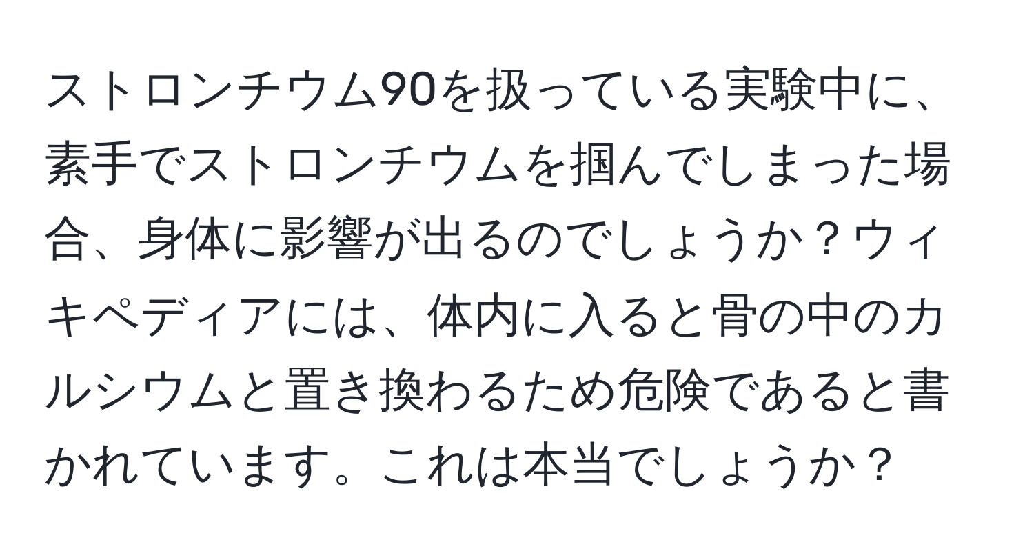 ストロンチウム90を扱っている実験中に、素手でストロンチウムを掴んでしまった場合、身体に影響が出るのでしょうか？ウィキペディアには、体内に入ると骨の中のカルシウムと置き換わるため危険であると書かれています。これは本当でしょうか？