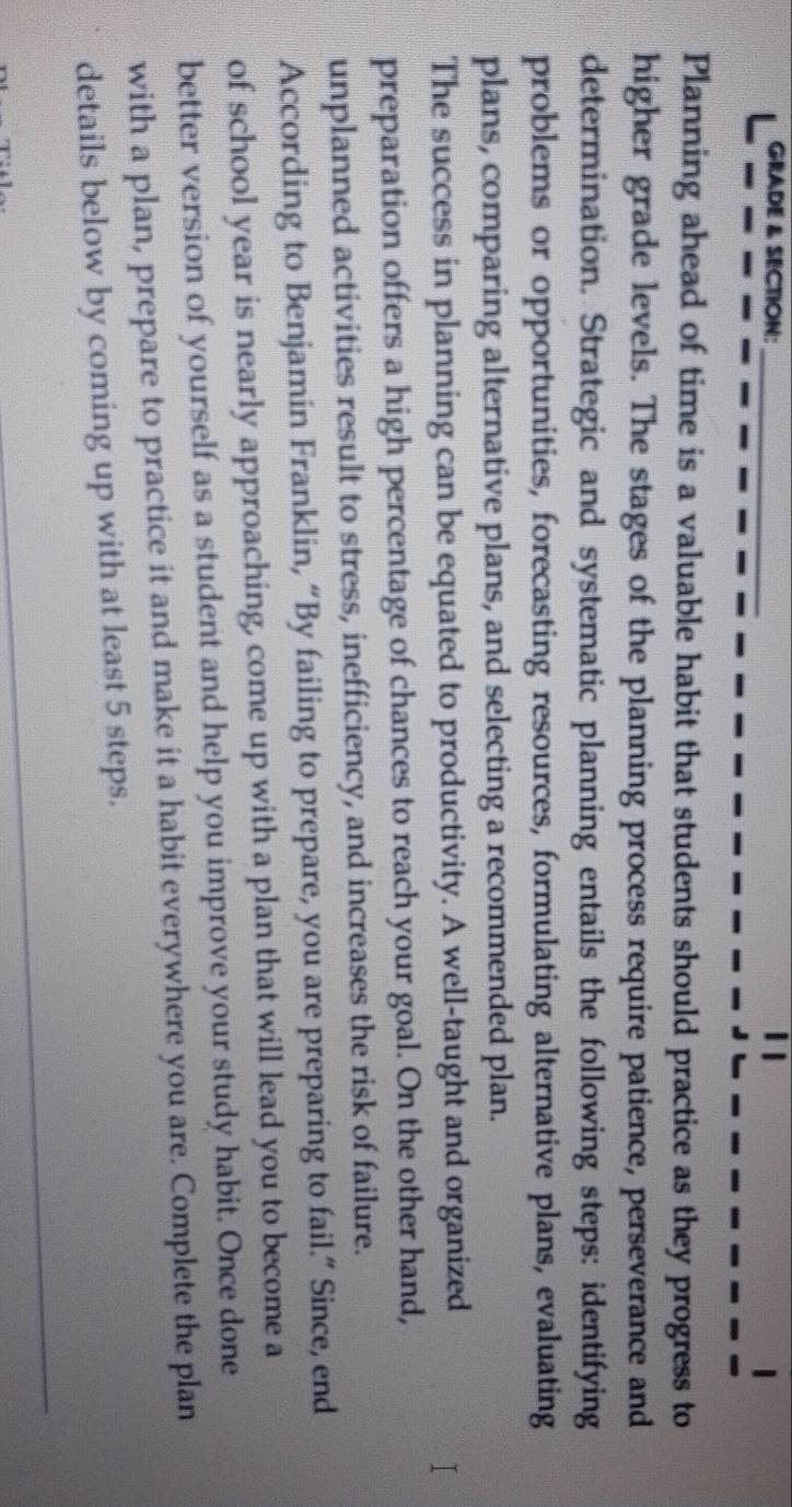 GRADE & SECTION: 
_ 
Planning ahead of time is a valuable habit that students should practice as they progress to 
higher grade levels. The stages of the planning process require patience, perseverance and 
determination. Strategic and systematic planning entails the following steps: identifying 
problems or opportunities, forecasting resources, formulating alternative plans, evaluating 
plans, comparing alternative plans, and selecting a recommended plan. 
The success in planning can be equated to productivity. A well-taught and organized 
preparation offers a high percentage of chances to reach your goal. On the other hand, 
unplanned activities result to stress, inefficiency, and increases the risk of failure. 
According to Benjamin Franklin, “By failing to prepare, you are preparing to fail.” Since, end 
of school year is nearly approaching, come up with a plan that will lead you to become a 
better version of yourself as a student and help you improve your study habit. Once done 
with a plan, prepare to practice it and make it a habit everywhere you are. Complete the plan 
details below by coming up with at least 5 steps.