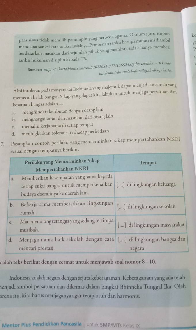 para siswa tidak memilih pemimpin yang berbeda agama. Oknum guru itupun ke
mendapat sanksi karena aksi rasialnya. Pemberian sanksi berupa mutasi ini diambil
y
berdasarkan masukan dari sejumlah pihak yang meminta tidak hanya memberi P
sanksi hukuman disiplin kepada TS. S
Sumber: https://jakarta.bisnis.com/read/20220810/77/1565248/pdip-temukan-10 kasus-
intoleransi-di-sekolah-di-wilayah-dki-jakarta.
Aksi intoleran pada masyarakat Indonesia yang majemuk dapat menjadi ancaman yang
memecah belah bangsa. Sikap yang dapat kita lakukan untuk menjaga persatuan dan
kesatuan bangsa adalah ....
a. menghindari keributan dengan orang lain
b. menghargai saran dan masukan dari orang lain
c. menjalin kerja sama di setiap tempat
d. meningkatkan toleransi terhadap perbedaan
7. Pasangkan contoh perilaku yang mencerminkan sikap mempertahankan NKRI
ut.
calah teks berikut dengan cermat untuk menjawab soal nomor 8-10.
Indonesia adalah negara dengan sejuta keberagaman. Keberagaman yang ada telah
henjadi simbol persatuan dan dikemas dalam bingkai Bhinneka Tunggal Ika. Oleh
arena itu, kita harus menjaganya agar tetap utuh dan harmonis.
Mentor Plus Pendidikan Pancasila | untuk SMP/MTs Kelas IX