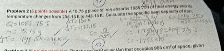 Problem 2 (5 points possible) A 15.75 g piece of iron absorbs 1086.75 ) of heat energy and its 
temperature changes from 298.15 K to 448.15 K. Calculate the specific heat capacity of kon. 
silver (Ag) that occupies 965cm^2 of space, given