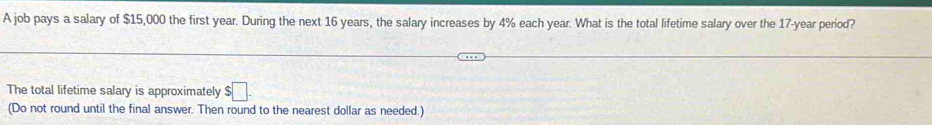 A job pays a salary of $15,000 the first year. During the next 16 years, the salary increases by 4% each year. What is the total lifetime salary over the 17-year period? 
The total lifetime salary is approximately $□. 
(Do not round until the final answer. Then round to the nearest dollar as needed.)