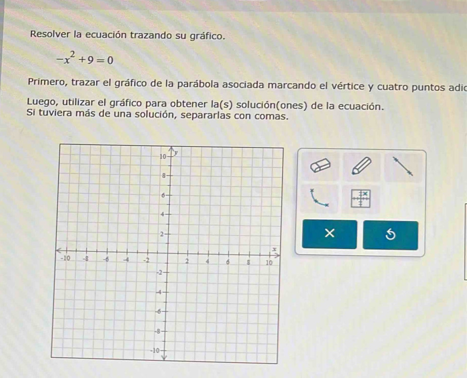 Resolver la ecuación trazando su gráfico.
-x^2+9=0
Primero, trazar el gráfico de la parábola asociada marcando el vértice y cuatro puntos adio 
Luego, utilizar el gráfico para obtener la(s) solución(ones) de la ecuación. 
Si tuviera más de una solución, separarlas con comas. 
×