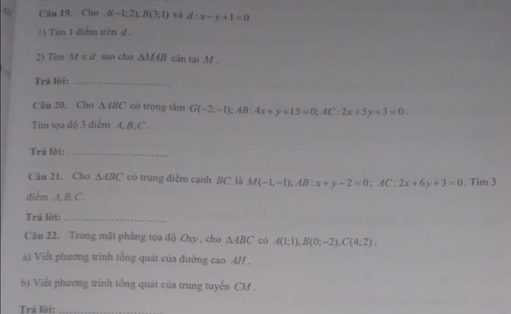 Cho A(-1;2), B(3;1) và d:x-y+1=0
1) Tim 1 điểm trên d. 
2) Tim M ∈ d sao cho △ MAB căn tại Mf. 
Trả lời:_ 
Câu 20. Cho △ ABC có trọng tâm G(-2;-1); AB:4x+y+15=0; AC:2x+5y+3=0. 
Tim tọa độ 3 điểm A, B, C. 
Trã lời:_ 
Câu 21. Cho △ ABC có trung điểm cạnh BC là M(-1,-1); AB:x+y-2=0; AC:2x+6y+3=0. Tim 3
diểm A, B, C. 
Trả lời:_ 
Câu 22. Trong mặt phâng tọa độ Oxy , cho △ ABC có A(1;1), B(0;-2), C(4;2). 
a) Viết phương trình tổng quát của đường cao AH. 
b) Viết phương trình tổng quát của trung tuyến CM. 
Trã lời: